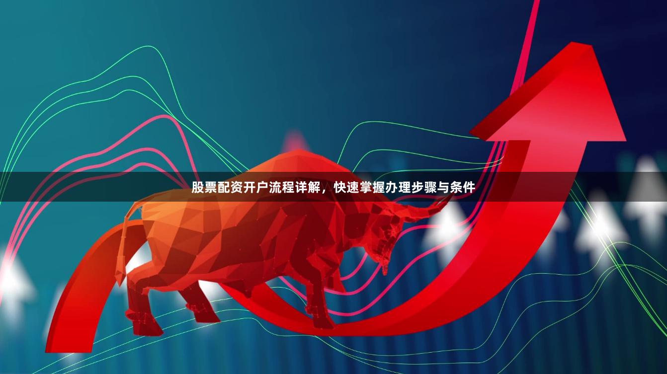股票配资开户流程详解，快速掌握办理步骤与条件