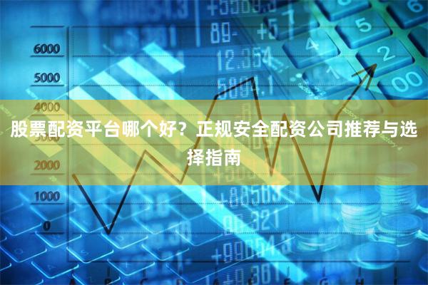 股票配资平台哪个好？正规安全配资公司推荐与选择指南