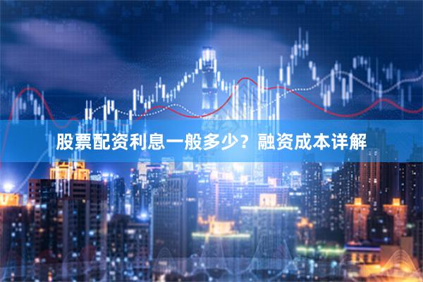 股票配资利息一般多少？融资成本详解