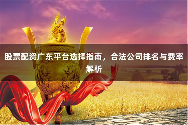 股票配资广东平台选择指南，合法公司排名与费率解析