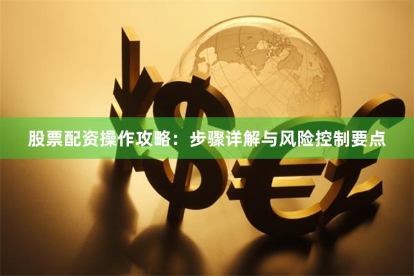 股票配资操作攻略：步骤详解与风险控制要点